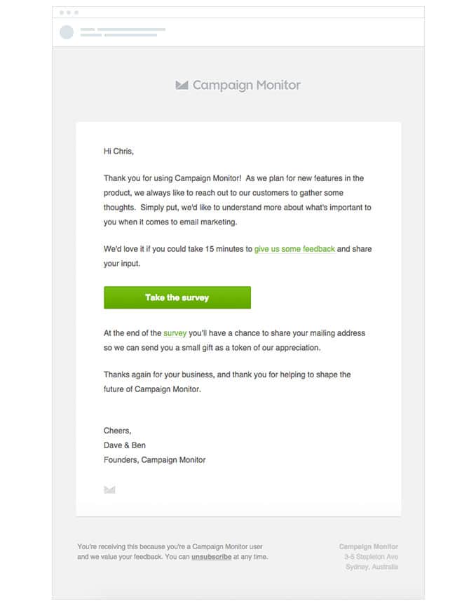 Take an example from Campaign Monitor. The simplistic design directly addresses the customer and makes use of a bold colored call to action button that directs them to a survey. 